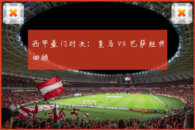 西甲豪门对决：皇马 vs 巴萨经典回顾