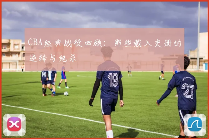 CBA经典战役回顾:那些载入史册的逆转与绝杀