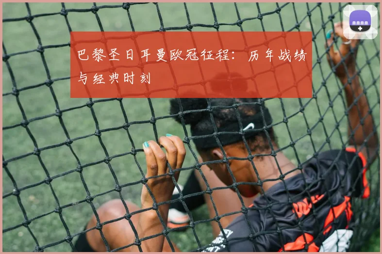 巴黎圣日耳曼欧冠征程：历年战绩与经典时刻