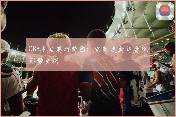 CBA季后赛对阵图：实时更新与晋级形势分析