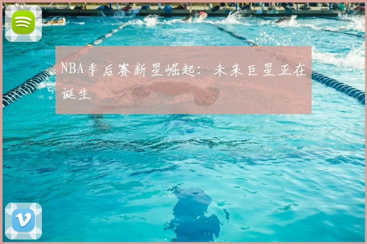NBA季后赛新星崛起：未来巨星正在诞生
