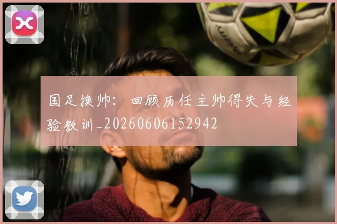 国足换帅：回顾历任主帅得失与经验教训_20260606152942