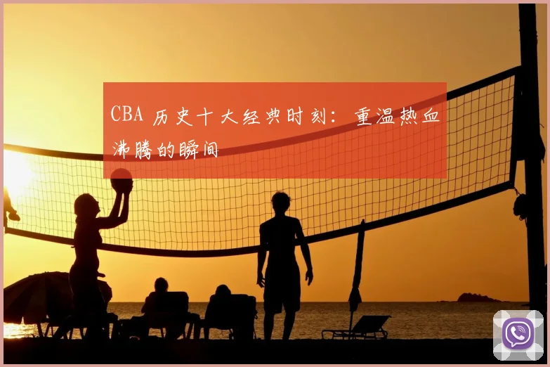 CBA 历史十大经典时刻：重温热血沸腾的瞬间