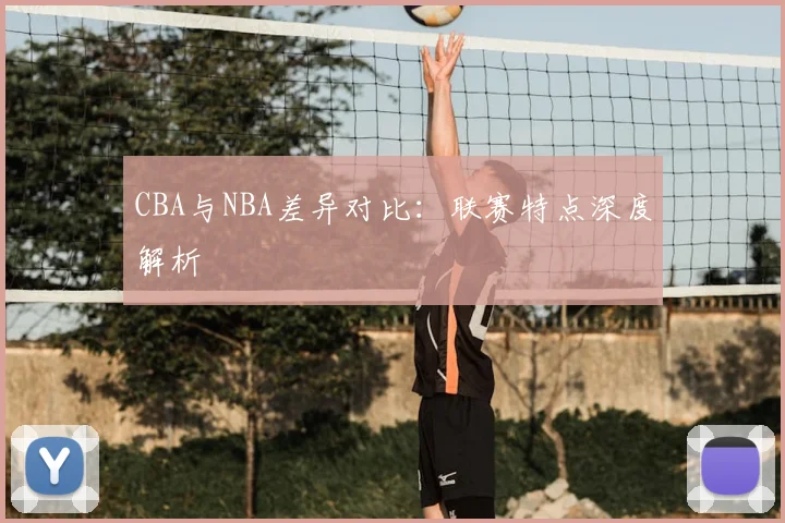 CBA与NBA差异对比:联赛特点深度解析