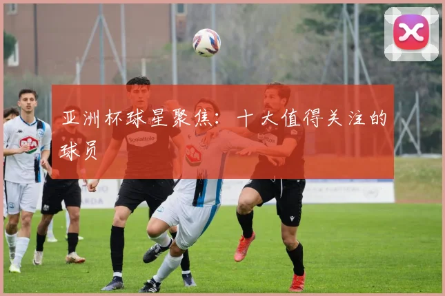亚洲杯球星聚焦:十大值得关注的球员