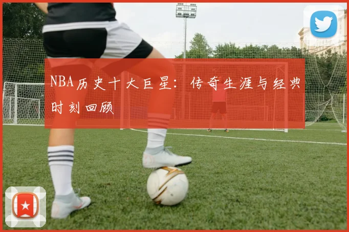 NBA历史十大巨星:传奇生涯与经典时刻回顾