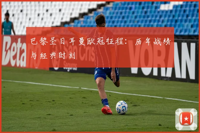 巴黎圣日耳曼欧冠征程：历年战绩与经典时刻