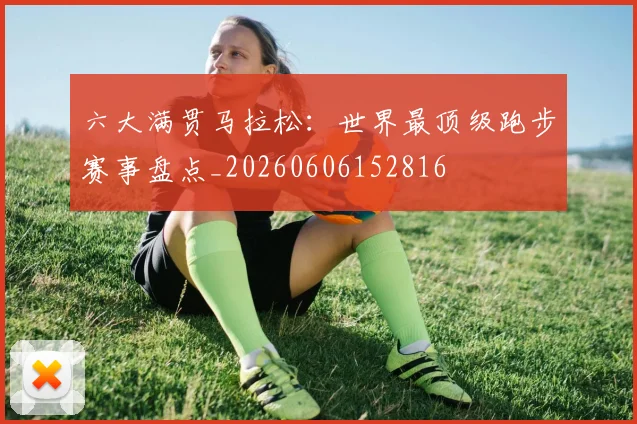 六大满贯马拉松：世界最顶级跑步赛事盘点_20260606152816