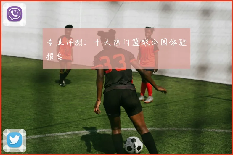 专业评测:十大热门篮球公园体验报告