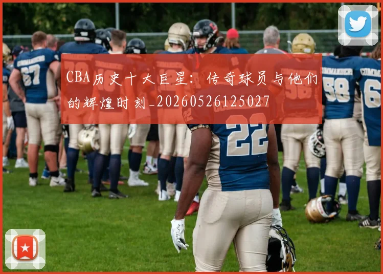 CBA历史十大巨星:传奇球员与他们的辉煌时刻_20260526125027