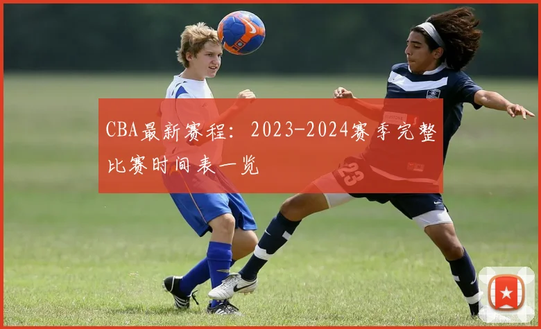 CBA最新赛程：2023-2024赛季完整比赛时间表一览