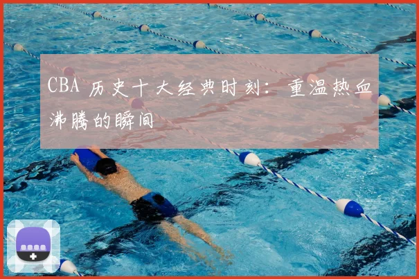 CBA 历史十大经典时刻：重温热血沸腾的瞬间