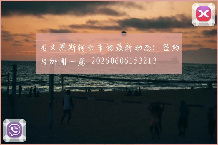 尤文图斯转会市场最新动态：签约与绯闻一览_20260606153213