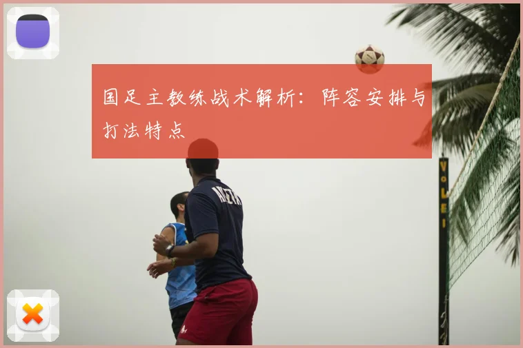 国足主教练战术解析:阵容安排与打法特点
