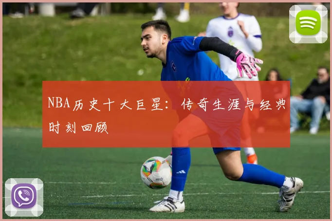 NBA历史十大巨星:传奇生涯与经典时刻回顾