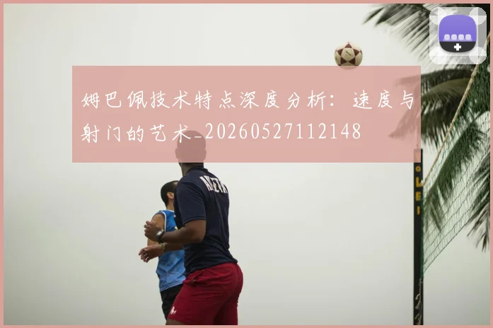 姆巴佩技术特点深度分析：速度与射门的艺术_20260527112148