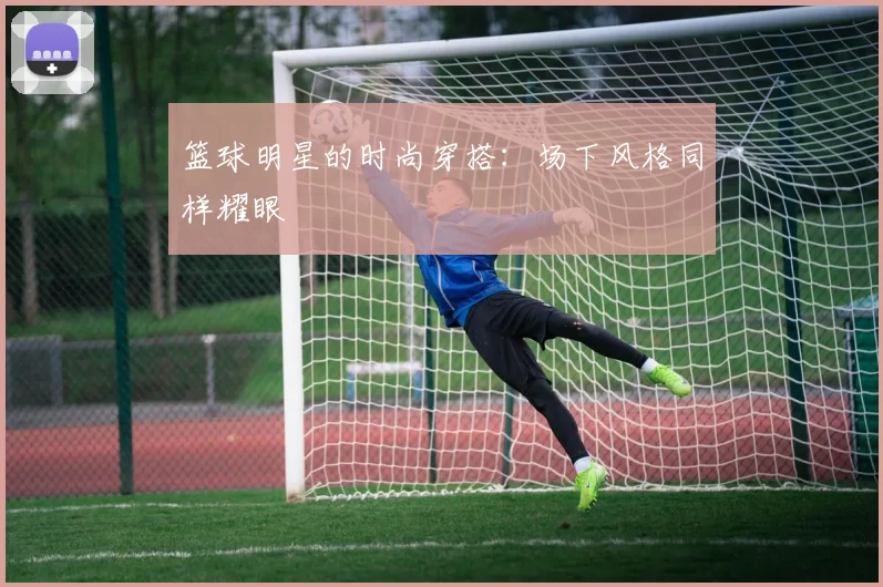 篮球明星的时尚穿搭:场下风格同样耀眼