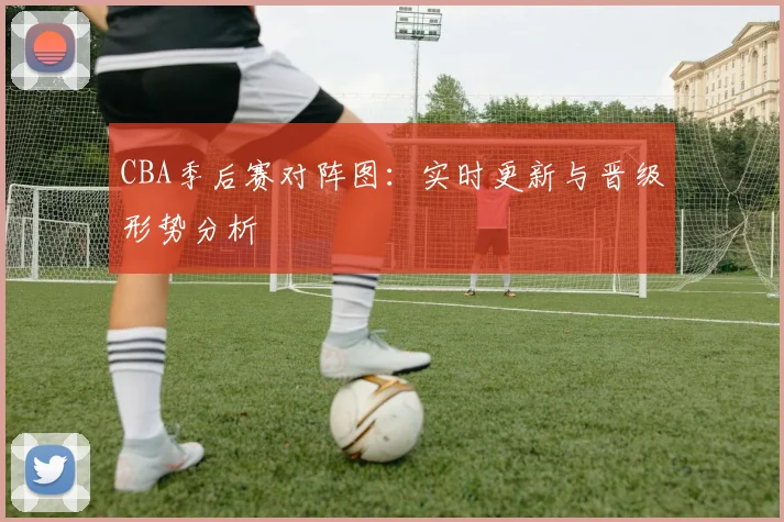 CBA季后赛对阵图：实时更新与晋级形势分析