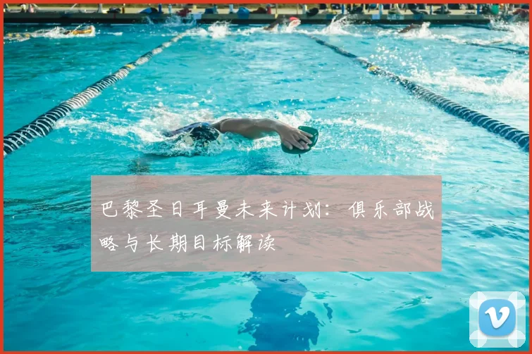 巴黎圣日耳曼未来计划：俱乐部战略与长期目标解读