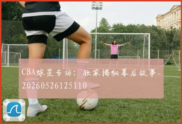 CBA球星专访：独家揭秘幕后故事_20260526125110