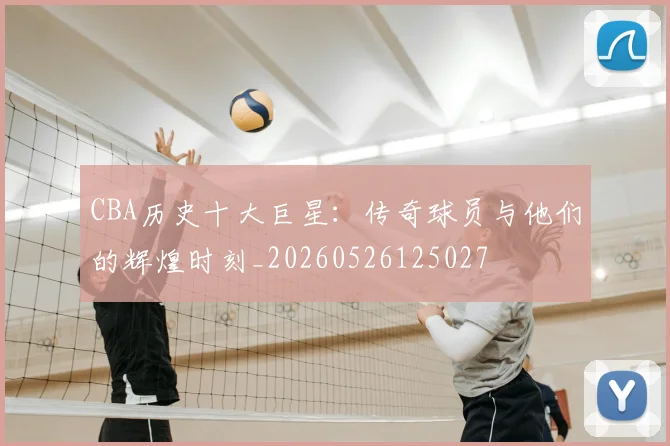 CBA历史十大巨星:传奇球员与他们的辉煌时刻_20260526125027
