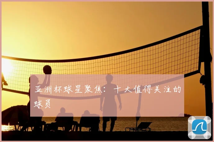 亚洲杯球星聚焦:十大值得关注的球员