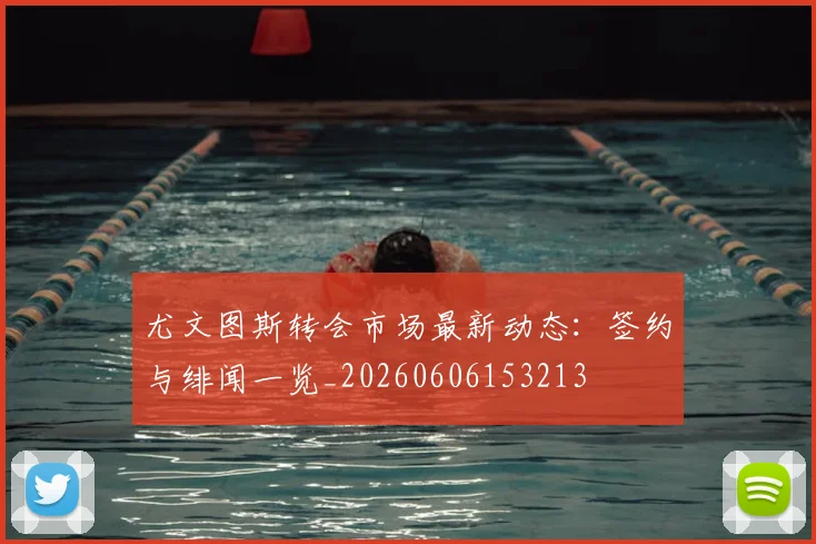 尤文图斯转会市场最新动态：签约与绯闻一览_20260606153213