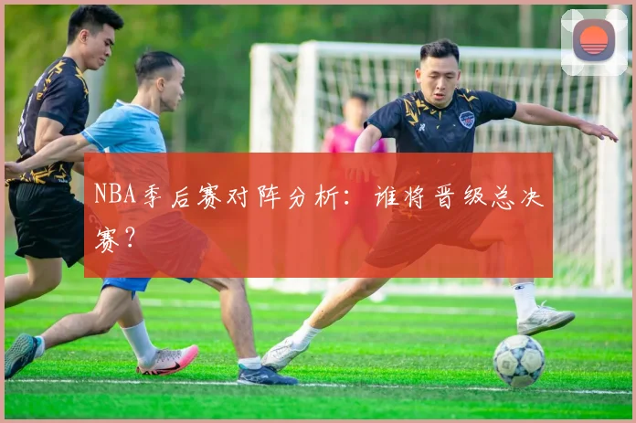 NBA季后赛对阵分析：谁将晋级总决赛？